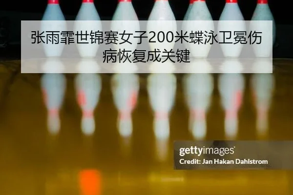 张雨霏世锦赛女子200米蝶泳卫冕伤病恢复成关键